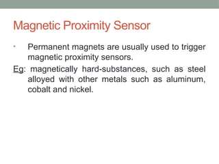 Magnetic Proximity Sensor
• Permanent magnets are usually used to trigger
magnetic proximity sensors.
Eg: magnetically hard-substances, such as steel
alloyed with other metals such as aluminum,
cobalt and nickel.
 