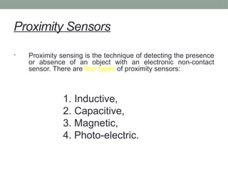 Proximity Sensors
• Proximity sensing is the technique of detecting the presence
or absence of an object with an electronic non-contact
sensor. There are four types of proximity sensors:
1. Inductive,
2. Capacitive,
3. Magnetic,
4. Photo-electric.
 