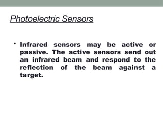 Photoelectric Sensors
• Infrared sensors may be active or
passive. The active sensors send out
an infrared beam and respond to the
reflection of the beam against a
target.
 