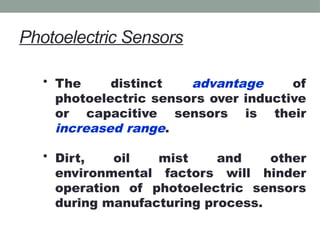 Photoelectric Sensors
• The distinct advantage of
photoelectric sensors over inductive
or capacitive sensors is their
increased range.
• Dirt, oil mist and other
environmental factors will hinder
operation of photoelectric sensors
during manufacturing process.
 