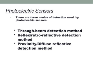 Photoelectric Sensors
• There are three modes of detection used by
photoelectric sensors:
• Through-beam detection method
• Reflex/retro-reflective detection
method
• Proximity/Diffuse reflective
detection method
 