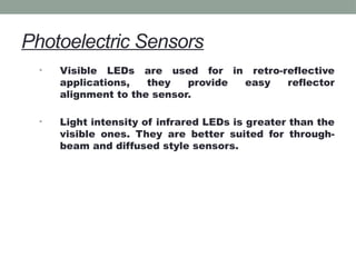 Photoelectric Sensors
• Visible LEDs are used for in retro-reflective
applications, they provide easy reflector
alignment to the sensor.
• Light intensity of infrared LEDs is greater than the
visible ones. They are better suited for through-
beam and diffused style sensors.
 