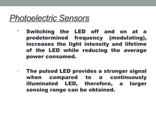 Photoelectric Sensors
 Switching the LED off and on at a
predetermined frequency (modulating),
increases the light intensity and lifetime
of the LED while reducing the average
power consumed.
• The pulsed LED provides a stronger signal
when compared to a continuously
illuminated LED, therefore, a larger
sensing range can be obtained.
 