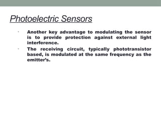 Photoelectric Sensors
• Another key advantage to modulating the sensor
is to provide protection against external light
interference.
• The receiving circuit, typically phototransistor
based, is modulated at the same frequency as the
emitter’s.
 