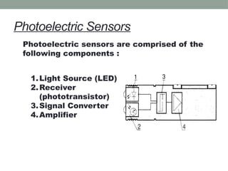 Photoelectric Sensors
Photoelectric sensors are comprised of the
following components :
1.Light Source (LED)
2.Receiver
(phototransistor)
3.Signal Converter
4.Amplifier
 
