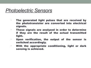 Photoelectric Sensors
• The generated light pulses that are received by
the phototransistor are converted into electrical
signals.
• These signals are analyzed in order to determine
if they are the result of the actual transmitted
light.
• Upon verification, the output of the sensor is
switched accordingly.
• With the appropriate conditioning, light or dark
sensing is achieved.
 