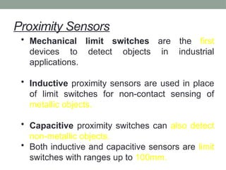 Proximity Sensors
• Mechanical limit switches are the first
devices to detect objects in industrial
applications.
• Inductive proximity sensors are used in place
of limit switches for non-contact sensing of
metallic objects.
• Capacitive proximity switches can also detect
non-metallic objects.
• Both inductive and capacitive sensors are limit
switches with ranges up to 100mm.
 