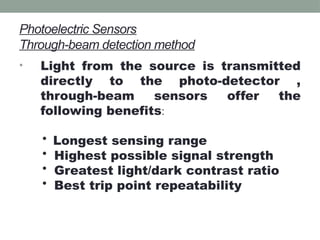 Photoelectric Sensors
Through-beam detection method
• Light from the source is transmitted
directly to the photo-detector ,
through-beam sensors offer the
following benefits:
• Longest sensing range
• Highest possible signal strength
• Greatest light/dark contrast ratio
• Best trip point repeatability
 