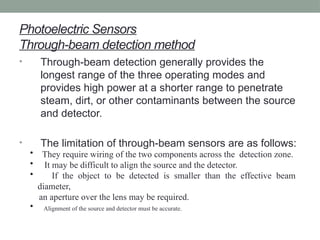 Photoelectric Sensors
Through-beam detection method
• Through-beam detection generally provides the
longest range of the three operating modes and
provides high power at a shorter range to penetrate
steam, dirt, or other contaminants between the source
and detector.
• The limitation of through-beam sensors are as follows:
• They require wiring of the two components across the detection zone.
• It may be difficult to align the source and the detector.
• If the object to be detected is smaller than the effective beam
diameter,
an aperture over the lens may be required.
• Alignment of the source and detector must be accurate.
 