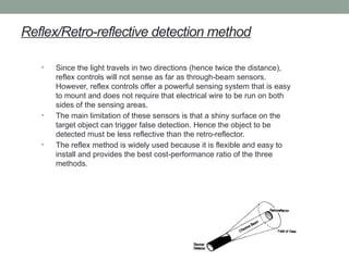 Reflex/Retro-reflective detection method
• Since the light travels in two directions (hence twice the distance),
reflex controls will not sense as far as through-beam sensors.
However, reflex controls offer a powerful sensing system that is easy
to mount and does not require that electrical wire to be run on both
sides of the sensing areas.
• The main limitation of these sensors is that a shiny surface on the
target object can trigger false detection. Hence the object to be
detected must be less reflective than the retro-reflector.
• The reflex method is widely used because it is flexible and easy to
install and provides the best cost-performance ratio of the three
methods.
 