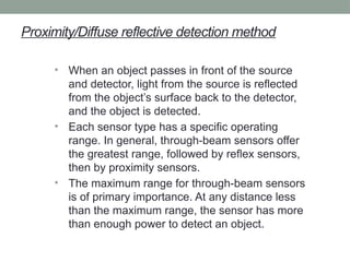 Proximity/Diffuse reflective detection method
• When an object passes in front of the source
and detector, light from the source is reflected
from the object’s surface back to the detector,
and the object is detected.
• Each sensor type has a specific operating
range. In general, through-beam sensors offer
the greatest range, followed by reflex sensors,
then by proximity sensors.
• The maximum range for through-beam sensors
is of primary importance. At any distance less
than the maximum range, the sensor has more
than enough power to detect an object.
 