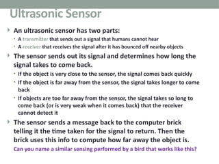  An ultrasonic sensor has two parts:
• A transmitter that sends out a signal that humans cannot hear
• A receiver that receives the signal after it has bounced off nearby objects
 The sensor sends out its signal and determines how long the
signal takes to come back.
• If the object is very close to the sensor, the signal comes back quickly
• If the object is far away from the sensor, the signal takes longer to come
back
• If objects are too far away from the sensor, the signal takes so long to
come back (or is very weak when it comes back) that the receiver
cannot detect it
 The sensor sends a message back to the computer brick
telling it the time taken for the signal to return. Then the
brick uses this info to compute how far away the object is.
Can you name a similar sensing performed by a bird that works like this?
39
Ultrasonic Sensor
 