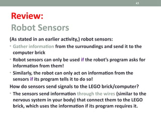 (As stated in an earlier activity,) robot sensors:
• Gather information from the surroundings and send it to the
computer brick
• Robot sensors can only be used if the robot’s program asks for
information from them!
• Similarly, the robot can only act on information from the
sensors if its program tells it to do so!
How do sensors send signals to the LEGO brick/computer?
• The sensors send information through the wires (similar to the
nervous system in your body) that connect them to the LEGO
brick, which uses the information if its program requires it.
43
Review:
Robot Sensors
 