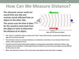 44
 The “sonic” in ultrasonic refers to sound, and “ultra” means that humans cannot hear it (but bats and
dogs can hear those sounds).
 The ultrasonic sensor can measure distances in centimeters and inches. It can measure from 0 to 2.5
meters, with a precision of 3 cm.
 It works very well and provides good readings in sensing large-sized objects with hard surfaces. But,
reflections from soft fabrics, curved objects (such as balls) or very thin and small objects can be difficult
for the sensor to read.
 Note: Two ultrasonic sensors in the same room may interfere with each other’s readings.
How Can We Measure Distance?
The ultrasonic sensor sends out
sound from one side and
receives sound reflected from an
object on the other side.
The sensor uses the time it takes
for the sound to come back from
the object in front to determine
the distance of an object. Bats use the same principle!
 