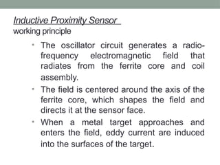 Inductive Proximity Sensor
working principle
• The oscillator circuit generates a radio-
frequency electromagnetic field that
radiates from the ferrite core and coil
assembly.
• The field is centered around the axis of the
ferrite core, which shapes the field and
directs it at the sensor face.
• When a metal target approaches and
enters the field, eddy current are induced
into the surfaces of the target.
 