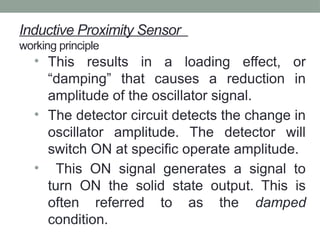 Inductive Proximity Sensor
working principle
• This results in a loading effect, or
“damping” that causes a reduction in
amplitude of the oscillator signal.
• The detector circuit detects the change in
oscillator amplitude. The detector will
switch ON at specific operate amplitude.
• This ON signal generates a signal to
turn ON the solid state output. This is
often referred to as the damped
condition.
 