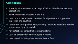  Proximity sensors have a wide range of industrial and manufacturing
applications.
 Below mentioned are some of the uses:
 Used on automated production lines for object detection, position,
inspection and counting.
 Devices like smartphones have proximity sensors to detect the distance
between user and the mobile.
 Part detection on industrial conveyor systems.
 Collision detection in different types of robots.
 Used in sanitary equipment to control water flow.
Applications
 