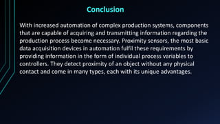 Conclusion
With increased automation of complex production systems, components
that are capable of acquiring and transmitting information regarding the
production process become necessary. Proximity sensors, the most basic
data acquisition devices in automation fulfil these requirements by
providing information in the form of individual process variables to
controllers. They detect proximity of an object without any physical
contact and come in many types, each with its unique advantages.
 