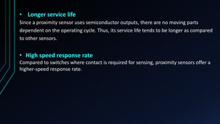• Longer service life
Since a proximity sensor uses semiconductor outputs, there are no moving parts
dependent on the operating cycle. Thus, its service life tends to be longer as compared
to other sensors.
• High speed response rate
Compared to switches where contact is required for sensing, proximity sensors offer a
higher-speed response rate.
 