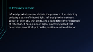 IR Proximity Sensors
Infrared proximity sensor detects the presence of an object by
emitting a beam of infrared light. Infrared proximity sensors
consist of an IR LED that emits, and a light detector for detection
of reflection. It has an in-built signal processing circuit that
determines an optical spot on the position sensitive detector.
 