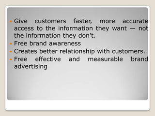  Give customers faster, more accurate
access to the information they want — not
the information they don't.
 Free brand awareness
 Creates better relationship with customers.
 Free effective and measurable brand
advertising
 