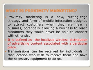 WHAT IS PROXIMITY MARKETING?
 Proximity marketing is a new, cutting-edge
strategy and form of mobile interaction designed
to attract customers when they are near a
business, potentially allowing a business to reach
customers they would never be able to connect
with otherwise.
 It is defined as the localized wireless distribution
of advertising content associated with a particular
place.
 Transmissions can be received by individuals in
that location who wish to receive them and have
the necessary equipment to do so.
 