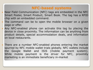 NFC-based systems
 Near Field Communication (NFC) tags are embedded in the NFC
Smart Poster, Smart Product, Smart Book. The tag has a RFID
chip with an embedded command.
 The command can be to open the mobile browser on a given
page or offer.
 Any NFC-enabled phone can activate this tag by placing the
device in close proximity. The information can be anything from
product details, special accommodation deals, and information
on local restaurants.
 There are a number NFC-enabled phones entering the market
spurred by NFC mobile wallet trials globally. NFC wallets include
the Google Wallet and ISIS (mobile payment system).
While mobile payment is the driver for NFC, proximity
marketing is an immediate beneficiary in-market
 