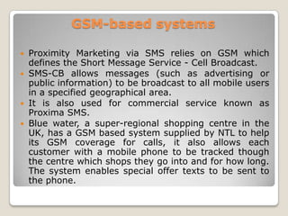 GSM-based systems
 Proximity Marketing via SMS relies on GSM which
defines the Short Message Service - Cell Broadcast.
 SMS-CB allows messages (such as advertising or
public information) to be broadcast to all mobile users
in a specified geographical area.
 It is also used for commercial service known as
Proxima SMS.
 Blue water, a super-regional shopping centre in the
UK, has a GSM based system supplied by NTL to help
its GSM coverage for calls, it also allows each
customer with a mobile phone to be tracked though
the centre which shops they go into and for how long.
The system enables special offer texts to be sent to
the phone.
 