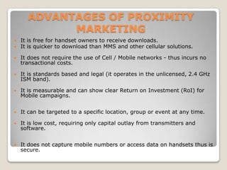 ADVANTAGES OF PROXIMITY
MARKETING
 It is free for handset owners to receive downloads.
 It is quicker to download than MMS and other cellular solutions.
 It does not require the use of Cell / Mobile networks - thus incurs no
transactional costs.
 It is standards based and legal (it operates in the unlicensed, 2.4 GHz
ISM band).
 It is measurable and can show clear Return on Investment (RoI) for
Mobile campaigns.
 It can be targeted to a specific location, group or event at any time.
 It is low cost, requiring only capital outlay from transmitters and
software.
 It does not capture mobile numbers or access data on handsets thus is
secure.
 