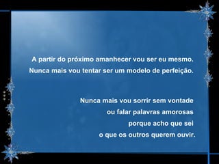 A partir do próximo amanhecer vou ser eu mesmo.  Nunca mais vou tentar ser um modelo de perfeição.  Nunca mais vou sorrir sem vontade  ou falar palavras amorosas  porque acho que sei  o que os outros querem ouvir. 