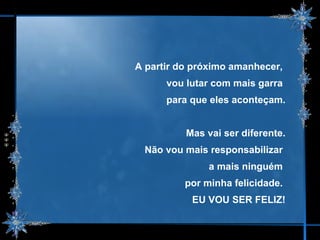 A partir do próximo amanhecer,  vou lutar com mais garra  para que eles aconteçam. Mas vai ser diferente. Não vou mais responsabilizar  a mais ninguém  por minha felicidade.  EU VOU SER FELIZ! 