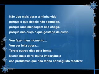 Não vou mais parar a minha vida  porque o que desejo não acontece,  porque uma mensagem não chega,  porque não ouço o que gostaria de ouvir. Vou fazer meu momento...  Vou ser feliz agora... Tereis outros dias pela frente! Nunca mais darei muita importância  aos problemas que não tenho conseguido resolver. 