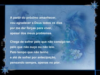 A partir do próximo amanhecer,  vou agradecer a Deus todos os dias  por me dar forças para viver,  apesar dos meus problemas. Chega de sofrer pelo que não consigo ter,  pelo que não ouço ou não leio. Pelo tempo que não tenho  e até de sofrer por antecipação,  pensando sempre, apenas no pior. 