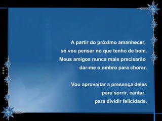 A partir do próximo amanhecer,  só vou pensar no que tenho de bom. Meus amigos nunca mais precisarão  dar-me o ombro para chorar. Vou aproveitar a presença deles para sorrir, cantar,  para dividir felicidade. 