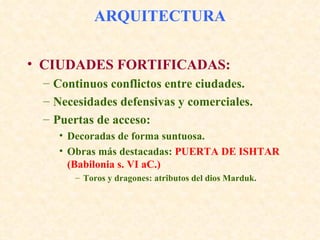 ARQUITECTURA CIUDADES FORTIFICADAS: Continuos conflictos entre ciudades. Necesidades defensivas y comerciales. Puertas de acceso: Decoradas de forma suntuosa. Obras más destacadas:  PUERTA DE ISHTAR (Babilonia s. VI aC.) Toros y dragones: atributos del dios Marduk. 