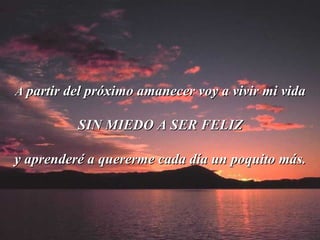 A  partir del próximo amanecer voy a vivir mi vida  SIN MIEDO A SER FELIZ y aprenderé a quererme cada día un poquito más. 