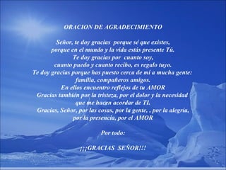 ORACION DE AGRADECIMIENTO Señor, te doy gracias  porque sé que existes, porque en el mundo y la vida estás presente Tú. Te doy gracias por  cuanto soy, cuanto puedo y cuanto recibo, es regalo tuyo. Te doy gracias porque has puesto cerca de mí a mucha gente:  familia, compañeros amigos. En ellos encuentro reflejos de tu AMOR Gracias también por la tristeza, por el dolor y la necesidad  que me hacen acordar de TI. Gracias, Señor, por las cosas, por la gente, , por la alegría, por la presencia, por el AMOR Por todo: ¡¡¡GRACIAS  SEÑOR!!! 
