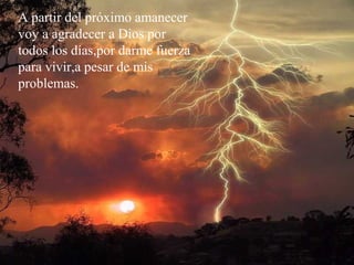 A partir del próximo amanecer
voy a agradecer a Dios por
todos los días,por darme fuerza
para vivir,a pesar de mis
problemas.
 