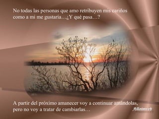 No todas las personas que amo retribuyen mis cariños
como a mi me gustaría…¿Y qué pasa…?




A partir del próximo amanecer voy a continuar amándolas,
pero no voy a tratar de cambiarlas…
 
