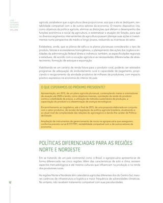 O QUE
ESPERAMOS
DO PRÓXIMO
PRESIDENTE
2015–2018
12
agrícola, estabelece que a agricultura deve proporcionar, aos que a ela se dediquem, ren-
tabilidade compatível com a de outros setores da economia. O mesmo dispositivo cita,
como objetivos da política agrícola, eliminar as distorções que afetam o desempenho das
funções econômica e social da agricultura, e sistematizar a atuação do Estado, para que
os diversos segmentos intervenientes da agricultura possam planejar suas ações e investi-
mentos numa perspectiva de médio e longo prazos, reduzindo as incertezas do setor.
Estabelece, ainda, que os planos de safra e os planos plurianuais considerarão o tipo de
produto, fatores e ecossistemas homogêneos, o planejamento das ações dos órgãos e en-
tidades da administração federal direta e indireta e, também, as especificidades regionais
e estaduais, de acordo com a vocação agrícola e as necessidades diferenciadas de abas-
tecimento, formação de estoque e exportação.
Viabilizando-se um cenário de renda futura para o produtor rural, poderão ser adotados
programas de adequação do endividamento rural à capacidade de pagamento, propi-
ciando o revigoramento da atividade produtiva de milhares de produtores, com impacto
positivo expressivo na economia do interior do país.
O QUE ESPERAMOS DO PRÓXIMO PRESIDENTE?
Apresentação, em 2015, de um plano agrícola plurianual, contemplando metas e orientadores
de atuação até 2020 e tendo, como objetivos maiores, a proteção da renda do produtor
contra a volatilidade de preços, a utilização de métodos sustentáveis de produção, a
capacitação do produtor e a disseminação de avanços tecnológicos
Encaminhamento ao Legislativo, até o final de 2015, de uma proposta elaborada em conjunto
com o setor produtivo, de revisão da legislação da política agrícola brasileira, atualizando-a
ao atual nível de complexidade das relações do agronegócio e dando-lhe caráter de Política
de Estado
Ampliação de instrumentos de gerenciamento de riscos na agropecuária que assegurem,
conforme previsto na Lei 8.171/1991, rentabilidade compatível com a de outros setores da
economia
POLÍTICAS DIFERENCIADAS PARA AS REGIÕES
NORTE E NORDESTE
Em se tratando de um país continental como o Brasil, a agropecuária apresenta-se de
forma diferenciada nas cinco regiões. Além das características de solo e clima, existem
aspectos mercadológicos e até mesmo culturais que influenciam na produção e na renda
dos produtores rurais.
As regiões Norte e Nordeste têm calendários agrícolas diferentes dos do Centro-Sul, maio-
res carências de infraestrutura e logística e maior frequência de adversidades climáticas.
No entanto, não recebem tratamento compatível com suas peculiaridades.
 