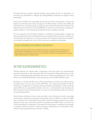 POLÍTICAAGRÍCOLA
13
É fundamental que a política agrícola brasileira seja ajustada de forma a apresentar tra-
tamentos que possibilitem a redução das desigualdades existentes nas regiões menos
favorecidas.
Entre outras medidas, há necessidade de garantia de renda, considerando o impacto da
logística na formação dos custos, de seguro rural diferenciado, de oferta de créditos de
investimento em condições iguais ou melhores que as oferecidas pelo Banco Nacional de
Desenvolvimento Econômico e Social (BNDES), de reforma e construção de armazéns pri-
vados e públicos, e de estruturação da assistência técnica pública e privada.
No caso específico do Semiárido nordestino, considera-se imprescindível a adoção de
ações imediatas (atinentes a endividamento rural, venda de milho em balcão e crédito para
reconstituição de rebanhos e em polos produtivos de forragem) e estruturais (irrigação e
um programa de gestão de riscos e efeitos de secas e estiagens prolongadas).
O QUE ESPERAMOS DO PRÓXIMO PRESIDENTE?
A política agrícola brasileira deve ser diferenciada para as regiões Norte e Nordeste; para
os produtores atingidos pela concorrência de produtos oriundos dos demais países do
Mercosul; para os médios produtores; para a produção de etanol, biocombustíveis e energia
a partir de produtos ou resíduos rurais
SETOR SUCROENERGÉTICO
Políticas públicas com regras claras, consistentes e de longo prazo são imprescindíveis
para dar sustentação ao setor que possui 80 mil fornecedores independentes de cana-de-
-açúcar e é responsável pela geração de mais de um milhão de empregos em todo o país.
Fatura cerca de R$ 70 bilhões/ano, além de exportar mais de US$ 15 bilhões anuais.
Entretanto, no universo de 435 usinas, 44 foram fechadas nas últimas cinco safras e outras
12 podem parar de moer cana na safra 2014/2015, com ameaça de extinção de 100 mil
empregos no segmento. As indústrias de base enfrentam dificuldades e estão utilizando
apenas 50% de sua capacidade instalada. Com isso, o endividamento das empresas do
setor equivale ao valor da produção de uma safra, e mais de 50 delas estão em processo
de recuperação judicial.
Vários fatores contribuíram para a crise que afeta o setor. Dentre eles, estão os grandes
investimentos realizados na expansão da atividade a partir de 2006, com ápice em 2008,
que coincidiram com a crise financeira mundial; os eventos climáticos extremos como seca,
geada e chuvas, que ocasionaram perdas na produção entre 2009 e 2012; o aumento nos
custos de produção; a adaptação ao processo de mecanização; o excedente na produção
e a queda no preço do açúcar; a política de preços utilizada para os combustíveis, subsi-
diando o preço da gasolina para controlar a inflação.
 