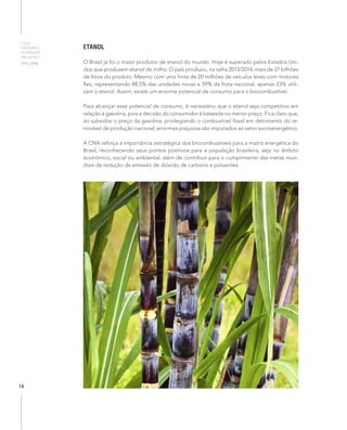 O QUE
ESPERAMOS
DO PRÓXIMO
PRESIDENTE
2015–2018
14
ETANOL
O Brasil já foi o maior produtor de etanol do mundo. Hoje é superado pelos Estados Uni-
dos que produzem etanol de milho. O país produziu, na safra 2013/2014, mais de 27 bilhões
de litros do produto. Mesmo com uma frota de 20 milhões de veículos leves com motores
flex, representando 88,5% das unidades novas e 59% da frota nacional, apenas 23% utili-
zam o etanol. Assim, existe um enorme potencial de consumo para o biocombustível.
Para alcançar esse potencial de consumo, é necessário que o etanol seja competitivo em
relação à gasolina, pois a decisão do consumidor é baseada no menor preço. Fica claro que,
ao subsidiar o preço da gasolina, privilegiando o combustível fóssil em detrimento do re-
novável de produção nacional, enormes prejuízos são imputados ao setor sucroenergético.
A CNA reforça a importância estratégica dos biocombustíveis para a matriz energética do
Brasil, reconhecendo seus pontos positivos para a população brasileira, seja no âmbito
econômico, social ou ambiental, além de contribuir para o cumprimento das metas mun-
diais de redução da emissão de dióxido de carbono e poluentes.
 