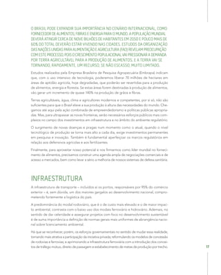 17
O BRASIL PODE EXPANDIR SUA IMPORTÂNCIA NO CENÁRIO INTERNACIONAL, COMO
FORNECEDORDEALIMENTOS,FIBRASEENERGIAPARAOMUNDO.APOPULAÇÃOMUNDIAL
DEVERÁ ATINGIR CERCA DE NOVE BILHÕES DE HABITANTES EM 2050 E POUCO MAIS DE
60% DO TOTAL DEVERÃO ESTAR VIVENDO NAS CIDADES. ESTUDOS DA ORGANIZAÇÃO
DASNAÇÕESUNIDASPARAALIMENTAÇÃOEAGRICULTURA(FAO)REVELAMPREOCUPAÇÃO
COMESTEPROCESSO,POISOCRESCIMENTOPOPULACIONALVAIPRESSIONARADEMANDA
POR TERRA AGRICULTÁVEL PARA A PRODUÇÃO DE ALIMENTOS. E A TERRA VAI SE
TORNANDO, RAPIDAMENTE, UM RECURSO, SE NÃO ESCASSO, MUITO LIMITADO.
Estudos realizados pela Empresa Brasileira de Pesquisa Agropecuária (Embrapa) indicam
que, com o uso intensivo de tecnologia, poderemos liberar 70 milhões de hectares em
áreas de aptidão agrícola, hoje degradadas, que poderão ser revertidas para a produção
de alimentos, energia e floresta. Se estas áreas forem destinadas à produção de alimentos,
vão gerar um incremento de quase 140% na produção de grãos e fibras.
Terras agricultáveis, água, clima e agricultores modernos e competentes, por si só, não são
suficientes para que o Brasil eleve a sua produção à altura das necessidades do mundo. Che-
gamos até aqui pela ação combinada de empreendedorismo e políticas públicas apropria-
das. Mas, para ultrapassar as novas fronteiras, serão necessários esforços públicos mais com-
plexos no campo dos investimentos em infraestrutura e no âmbito do ambiente regulatório.
O surgimento de novas doenças e pragas num momento como o atual, quando o nível
tecnológico de produção se torna mais alto a cada dia, exige investimentos permanentes
em pesquisa e inovação. Também é fundamental aperfeiçoar os marcos regulatórios em
relação aos defensivos agrícolas e aos fertilizantes.
Finalmente, para aproveitar nosso potencial e nos firmarmos como líder mundial no forneci-
mento de alimentos, precisamos construir uma agenda ampla de negociações comerciais e de
acesso a mercados, bem como levar a sério a melhoria de nossos sistemas de defesa sanitária.
INFRAESTRUTURA
A infraestrutura de transporte – incluídos aí os portos, responsáveis por 95% do comércio
exterior – é, sem dúvida, um dos maiores gargalos ao desenvolvimento nacional, compro-
metendo fortemente a logística do país.
A predominância do modal rodoviário, que é o de custo mais elevado e o de maior impac-
to ambiental, contrasta com o baixo uso dos modais ferroviário e hidroviário. Ademais, no
sentido de dar celeridade e assegurar projetos com foco no desenvolvimento sustentável
é de suma importância a definição de normas gerais mais uniformes de abrangência nacio-
nal sobre licenciamento ambiental.
Há que se reconhecer, porém, os esforços governamentais no sentido de mudar essa realidade,
tornando mais atrativa a participação da iniciativa privada; reformulando os modelos de concessão
de rodovias e ferrovias; e aprimorando a infraestrutura ferroviária com a introdução dos concei-
tos de tráfego mútuo, direito de passagem e estabelecimento de metas de produção por trecho.
 