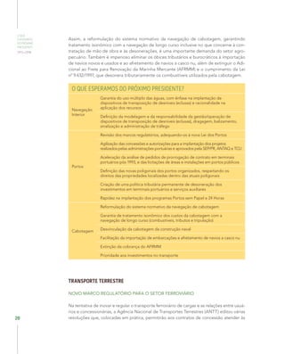 O QUE
ESPERAMOS
DO PRÓXIMO
PRESIDENTE
2015–2018
20
Assim, a reformulação do sistema normativo da navegação de cabotagem, garantindo
tratamento isonômico com a navegação de longo curso inclusive no que concerne à con-
tratação de mão de obra e às desonerações, é uma importante demanda do setor agro-
pecuário. Também é imperioso eliminar os óbices tributários e burocráticos à importação
de navios novos e usados e ao afretamento de navios a casco nu, além de extinguir o Adi-
cional ao Frete para Renovação da Marinha Mercante (AFRMM) e o cumprimento da Lei
nº 9.432/1997, que desonera tributariamente os combustíveis utilizados pela cabotagem.
O QUE ESPERAMOS DO PRÓXIMO PRESIDENTE?
Navegação
Interior
Garantia do uso múltiplo das águas, com ênfase na implantação de
dispositivos de transposição de desníveis (eclusas) e racionalidade na
aplicação dos recursos
Definição da modelagem e da responsabilidade da gestão/operação de
dispositivos de transposição de desníveis (eclusas), dragagem, balizamento,
sinalização e administração de tráfego
Portos
Revisão dos marcos regulatórios, adequando-os à nova Lei dos Portos
Agilização das concessões e autorizações para a implantação dos projetos
realizados pelas administrações portuárias e aprovados pela SEP/PR, ANTAQ e TCU
Aceleração da análise de pedidos de prorrogação de contrato em terminais
portuários pós 1993, e das licitações de áreas e instalações em portos públicos
Definição das novas poligonais dos portos organizados, respeitando os
direitos das propriedades localizadas dentro das atuais poligonais
Criação de uma política tributária permanente de desoneração dos
investimentos em terminais portuários e serviços auxiliares
Rapidez na implantação dos programas Portos sem Papel e 24 Horas
Cabotagem
Reformulação do sistema normativo da navegação de cabotagem
Garantia de tratamento isonômico dos custos da cabotagem com a
navegação de longo curso (combustíveis, tributos e tripulação)
Desvinculação da cabotagem da construção naval
Facilitação da importação de embarcações e afretamento de navios a casco nu
Extinção da cobrança do AFRMM
Prioridade aos investimentos no transporte
TRANSPORTE TERRESTRE
NOVO MARCO REGULATÓRIO PARA O SETOR FERROVIÁRIO
Na tentativa de inovar e regular o transporte ferroviário de cargas e as relações entre usuá-
rios e concessionárias, a Agência Nacional de Transportes Terrestres (ANTT) editou várias
resoluções que, colocadas em prática, permitirão aos contratos de concessão atender às
 