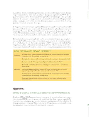 Competitividade
21
expectativas dos usuários de transporte e dos segmentos produtivos, comerciais, do agro-
negócio e da indústria. Estas resoluções tratam da agenda regulatória da ANTT, dos re-
gulamentos dos usuários dos serviços de transporte ferroviário de cargas e das operações
de direito de passagem e tráfego mútuo do subsistema ferroviário federal. Regulamentam,
ainda, a produção por trecho e as metas de segurança para concessionárias de serviço
público e transporte ferroviário de cargas.
O Programa de Investimento em Logística (PIL) para rodovias e ferrovias, lançado em 2012
pelo governo federal, prevê novo modelo de concessão com a aplicação de mecanismos
de compartilhamento da infraestrutura ferroviária, isto é, direito de passagem e tráfego
mútuo. A finalidade é a quebra de monopólio na oferta de serviços ferroviários e a redução
nas tarifas, que, atualmente, são bem próximas dos valores praticados nas rodovias.
É importante, também, a priorização dos trechos ferroviários estratégicos, que compõem o
corredor do Arco Norte, com vistas a eliminar o congestionamento da infraestrutura existen-
te no Sul e Sudeste do país. Assim, é preciso apoiar a ANTT no cumprimento rígido do “Cro-
nograma de Ações” estabelecido nas resoluções editadas, inclusive aquelas pertinentes à
recuperação dos trechos ferroviários ociosos ou com pouca utilização pelas concessionárias.
O QUE ESPERAMOS DO PRÓXIMO PRESIDENTE?
Rodovias
Aceleração dos investimentos e da concessão de trechos rodoviários utilizados
no escoamento da produção agropecuária
Ferrovias
Definição clara dos trechos ferroviários prioritários, da modelagem de concessão e tarifa
Cumprimento do “Cronograma de Ações” estabelecido pela ANTT
Prioridade aos trechos ferroviários estratégicos que compõem o corredor do
Arco Norte
Agilidade na elaboração dos projetos de novas ferrovias de acordo com as
especificações e precificações das obras indicadas pelo TCU
Aceleração dos investimentos e da concessão de trechos ferroviárias utilizados
no escoamento da produção agropecuária.
Retomada dos trechos ferroviários ociosos ou com pouca utilização pelas
concessionárias
AÇÕES GERAIS
CONSELHO NACIONAL DE INTEGRAÇÃO DE POLÍTICAS DE TRANSPORTE (CONIT)
Criado em 2001, o CONIT passou oito anos inoperante; só se reuniu pela primeira vez em
novembro de 2009. Em termos gerais, este conselho ainda não se mostrou capaz de for-
necer diretrizes estratégicas que orientem os entes reguladores e delimitem objetivos de
longo prazo a serem atingidos. O desenvolvimento da logística deve ser integrado com as
demais ações e investimentos em infraestrutura de transporte.
 