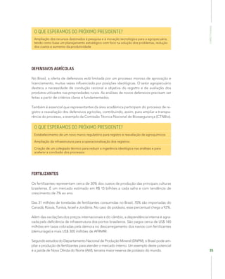 Competitividade
35
O QUE ESPERAMOS DO PRÓXIMO PRESIDENTE?
Ampliação dos recursos destinados à pesquisa e à inovação tecnológica para a agropecuária,
tendo como base um planejamento estratégico com foco na solução dos problemas, redução
dos custos e aumento da produtividade
DEFENSIVOS AGRÍCOLAS
No Brasil, a oferta de defensivos está limitada por um processo moroso de aprovação e
licenciamento, muitas vezes influenciado por posições ideológicas. O setor agropecuário
destaca a necessidade de condução racional e objetiva do registro e de avaliação dos
produtos utilizados nas propriedades rurais. As análises de novos defensivos precisam ser
feitas a partir de critérios claros e fundamentados.
Também é essencial que representantes da área acadêmica participem do processo de re-
gistro e reavaliação dos defensivos agrícolas, contribuindo, assim, para ampliar a transpa-
rência do processo, a exemplo da Comissão Técnica Nacional de Biossegurança (CTNBio).
O QUE ESPERAMOS DO PRÓXIMO PRESIDENTE?
Estabelecimento de um novo marco regulatório para registro e reavaliação de agroquímicos
Ampliação da infraestrutura para a operacionalização dos registros
Criação de um colegiado técnico para reduzir a ingerência ideológica nas análises e para
acelerar a conclusão dos processos
FERTILIZANTES
Os fertilizantes representam cerca de 30% dos custos de produção das principais culturas
brasileiras. É um mercado estimado em R$ 15 bilhões a cada safra e com tendência de
crescimento de 7% ao ano.
Das 31 milhões de toneladas de fertilizantes consumidas no Brasil, 70% são importadas do
Canadá, Rússia, Tunísia, Israel e Jordânia. No caso do potássio, esse percentual chega a 92%.
Além das oscilações dos preços internacionais e do câmbio, a dependência interna é agra-
vada pela deficiência de infraestrutura dos portos brasileiros. São pagos cerca de US$ 140
milhões em taxas cobradas pela demora no descarregamento dos navios com fertilizantes
(demurrage) e mais US$ 300 milhões de AFRMM.
Segundo estudos do Departamento Nacional de Produção Mineral (DNPM), o Brasil pode am-
pliar a produção de fertilizantes para atender o mercado interno. Um exemplo deste potencial
é a jazida de Nova Olinda do Norte (AM), terceira maior reserva de potássio do mundo.
 
