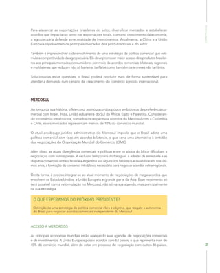 Competitividade
37
Para alavancar as exportações brasileiras do setor, diversificar mercados e estabelecer
acordos que impactarão tanto nas exportações totais, como no crescimento da economia,
a agropecuária defende a necessidade de investimentos. Atualmente, a China e a União
Europeia representam os principais mercados dos produtos totais e do setor.
Também é imprescindível o desenvolvimento de uma estratégia de política comercial que esti-
mule a competitividade da agropecuária. Ela deve promover maior acesso dos produtos brasilei-
ros aos principais mercados consumidores por meio de acordos comerciais bilaterais, regionais
e multilaterais que reduzam não só barreiras tarifárias como também os entreves não tarifários.
Solucionadas estas questões, o Brasil poderá produzir mais de forma sustentável para
atender a demanda num cenário de crescimento do comércio agrícola internacional.
MERCOSUL
Ao longo da sua história, o Mercosul assinou acordos pouco ambiciosos de preferência co-
mercial com Israel, Índia, União Aduaneira do Sul da África, Egito e Palestina. Consideran-
do o comércio intrabloco e, somados os respectivos acordos do Mercosul com a Colômbia
e Chile, esses mercados representam menos de 10% do comércio mundial.
O atual arcabouço jurídico-administrativo do Mercosul impede que o Brasil adote uma
política comercial com foco em acordos bilaterais, o que seria uma alternativa à lentidão
das negociações da Organização Mundial do Comércio (OMC).
Além disso, as atuais divergências comerciais e políticas entre os sócios do bloco dificultam a
negociação com outros países. A exclusão temporária do Paraguai, a adesão da Venezuela e as
disputas comerciais entre o Brasil e a Argentina são alguns dos fatores que inviabilizaram, nos últi-
mos anos, a formação do consenso intrabloco, necessário para negociar acordos extrarregionais.
Desta forma, é preciso integrar-se ao atual momento de negociações de mega acordos que
envolvem os Estados Unidos, a União Europeia e grande parte da Ásia. Esse movimento só
será possível com a reformulação no Mercosul, não só na sua agenda, mas principalmente
na sua estratégia.
O QUE ESPERAMOS DO PRÓXIMO PRESIDENTE?
Definição de uma estratégia de política comercial clara e objetiva, que resgate a autonomia
do Brasil para negociar acordos comerciais independente do Mercosul
ACESSO A MERCADOS
As principais economias mundiais estão avançando suas agendas de negociações comerciais
e de investimentos. A União Europeia possui acordos com 63 países, o que representa mais de
45% do comércio mundial, além de estar em processo de negociação com outros 86 países.
 
