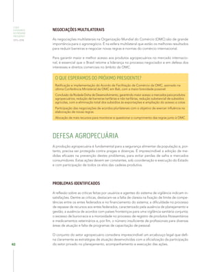 O QUE
ESPERAMOS
DO PRÓXIMO
PRESIDENTE
2015–2018
40
NEGOCIAÇÕES MULTILATERAIS
As negociações multilaterais na Organização Mundial do Comércio (OMC) são de grande
importância para o agronegócio. É na esfera multilateral que estão os melhores resultados
para reduzir barreiras e negociar novas regras e normas do comércio internacional.
Para garantir maior e melhor acesso aos produtos agropecuários no mercado internacio-
nal, é essencial que o Brasil retome a liderança no processo negociador e em defesa dos
interesses e direitos comerciais no âmbito da OMC.
O QUE ESPERAMOS DO PRÓXIMO PRESIDENTE?
Ratificação e implementação do Acordo de Facilitação de Comércio da OMC, assinado na
última Conferência Ministerial da OMC em Bali, com a maior brevidade possível
Conclusão da Rodada Doha de Desenvolvimento, garantindo maior acesso a mercados para produtos
agropecuários, redução de barreiras tarifárias e não tarifárias, redução substancial de subsídios
agrícolas, com a eliminação total dos subsídios às exportações e ampliação do acesso a cotas
Participação das negociações de acordos plurilaterais com o objetivo de exercer influência na
elaboração de novas regras
Alocação de mais recursos para monitorar e questionar o cumprimento das regras junto à OMC
DEFESA AGROPECUÁRIA
A produção agropecuária é fundamental para a segurança alimentar da população e, por-
tanto, precisa ser protegida contra pragas e doenças. É imprescindível a adoção de me-
didas eficazes na prevenção destes problemas, para evitar perdas de safra e mercados
consumidores. Estas ações devem ser constantes, sob coordenação e execução do Estado
e com participação de todos os elos das cadeias produtiva.
PROBLEMAS IDENTIFICADOS
A reflexão sobre as críticas feitas por usuários e agentes do sistema de vigilância indicam in-
satisfações. Dentre as críticas, destacam-se a falta de clareza na fixação de limite de compe-
tências entre os entes federados e no financiamento do sistema; a dificuldade no processo
de repasse de recursos aos entes federados, caracterizado pela ausência de planejamento e
gestão; a ausência de acordos com países fronteiriços para uma vigilância sanitária conjunta;
o excesso de burocracia e a morosidade no processo de registro de produtos fitossanitários
e medicamentos veterinários e, por fim, o número insuficiente de profissionais para diversas
áreas de atuação e falta de programas de capacitação de pessoal.
O conjunto do setor agropecuário considera imprescindível um arcabouço legal que defi-
na claramente as estratégias de atuação desenvolvidas com a oficialização da participação
do setor privado no planejamento, acompanhamento e execução das ações.
 