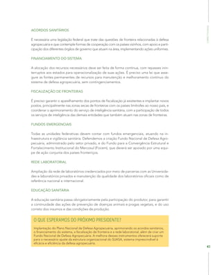 Competitividade
41
ACORDOS SANITÁRIOS
É necessária uma legislação federal que trate das questões de fronteira relacionadas à defesa
agropecuária e que contemple formas de cooperação com os países vizinhos, com apoio e parti-
cipação dos diferentes órgãos de governo que atuam na área, implementando ações uniformes.
FINANCIAMENTO DO SISTEMA
A alocação dos recursos necessários deve ser feita de forma contínua, com repasses inin-
terruptos aos estados para operacionalização de suas ações. É preciso uma lei que asse-
gure as fontes permanentes de recursos para manutenção e melhoramento contínuo do
sistema de defesa agropecuária, sem contingenciamentos.
FISCALIZAÇÃO DE FRONTEIRAS
É preciso garantir o aparelhamento dos pontos de fiscalização já existentes e implantar novos
postos, principalmente nas zonas secas de fronteiras com os países limítrofes ao nosso país, e
coordenar o aprimoramento do serviço de inteligência sanitária, com a participação de todos
os serviços de inteligência das demais entidades que também atuam nas zonas de fronteiras.
FUNDOS EMERGENCIAIS
Todas as unidades federativas devem contar com fundos emergenciais, atuando na in-
fraestrutura e vigilância sanitária. Defendemos a criação Fundo Nacional de Defesa Agro-
pecuária, administrado pelo setor privado, e do Fundo para a Convergência Estrutural e
Fortalecimento Institucional do Mercosul (Focem), que deverá ser apoiado por uma equi-
pe de ação conjunta dos países fronteiriços.
REDE LABORATORIAL
Ampliação da rede de laboratórios credenciados por meio de parcerias com as Universida-
des e laboratórios privados e manutenção da qualidade dos laboratórios oficiais como de
referência nacional e internacional.
EDUCAÇÃO SANITÁRIA
A educação sanitária passa obrigatoriamente pela participação do produtor, para garantir
a continuidade das ações de prevenção de doenças animais e pragas vegetais, e do uso
correto dos insumos e das condições de produção.
O QUE ESPERAMOS DO PRÓXIMO PRESIDENTE?
Implantação do Plano Nacional de Defesa Agropecuária, aprimorando os acordos sanitários,
o financiamento do sistema, a fiscalização de fronteira e a rede laboratorial, além de criar um
Fundo Nacional de Defesa Agropecuária. A melhora desses instrumentos oferecerá suporte
para o necessário ajuste da estrutura organizacional do SUASA, sistema imprescindível à
eficácia e eficiência da defesa agropecuária.
 