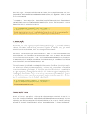 RelaçõesdoTrabalho
45
em outro. Logo, a proibição da mobilidade do coletor, reduziu a produtividade pela obri-
gação de um deslocamento absolutamente desnecessário para registrar o ponto na sede
da propriedade rural.
Outro aspecto a ser observado é a quantidade limitada de equipamentos disponíveis no
mercado, bem como sua falta de resistência a vibrações, poeira, alta temperatura e outros
agravantes naturais existentes no campo.
O QUE ESPERAMOS DO PRÓXIMO PRESIDENTE?
Revisão das normas para permitir a ampliação das formas de controle da jornada de trabalho
e o uso compartilhado do equipamento para registro de jornada e mobilidade
TERCEIRIZAÇÃO
Atualmente, não existe legislação regulamentando a terceirização. O parâmetro normativo
utilizado para o tema é a Súmula 331, do Tribunal Superior do Trabalho (TST), que veda a
terceirização de atividades fim, entre as quais o plantio e a colheita.
Não sendo lícita a terceirização da atividade-fim, o setor rural tem nesta matéria outro
sério empecilho para o aumento de produtividade, bem como ao acesso dos pequenos
produtores à tecnologia de ponta. Hoje, é economicamente inviável exigir que um peque-
no agricultor compre um avião para aplicar insumos na plantação, ou mesmo que compre
uma colheitadeira para usá-la duas vezes por ano.
Outro ponto a ser considerado é o desperdício de recursos. Ao não se permitir, por exem-
plo, terceirizar a colheita ou mesmo o plantio, o produtor que comprou sua colheitadeira
ou aeronave para uso próprio, além de não utilizar seu maquinário todos os meses do ano,
terá que suportar um alto custo de manutenção, pois equipamentos como esses são dete-
riorados pela não utilização. Assim, somente uma empresa especializada poderia oferecer
tal tecnologia com baixo custo, decorrente da otimização de uso do maquinário e diminui-
ção de custos pela expertise da atividade especializada.
O QUE ESPERAMOS DO PRÓXIMO PRESIDENTE?
Regulamentação da terceirização
TRABALHO ESCRAVO
A Lei nº 10.803/2003, que tipificou a condição de trabalho análogo ao trabalho escravo no Có-
digo Penal, provocou no setor um clima de instabilidade e incerteza, pois se criou um conceito
impreciso. Não se pode identificar com clareza uma situação de condição análoga a escravo,
em razão da excessiva subjetividade dos termos “jornada exaustiva” e “trabalho degradante”.
 